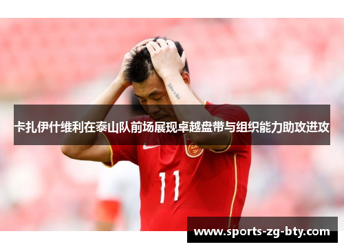 卡扎伊什维利在泰山队前场展现卓越盘带与组织能力助攻进攻