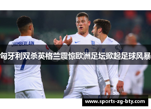 匈牙利双杀英格兰震惊欧洲足坛掀起足球风暴